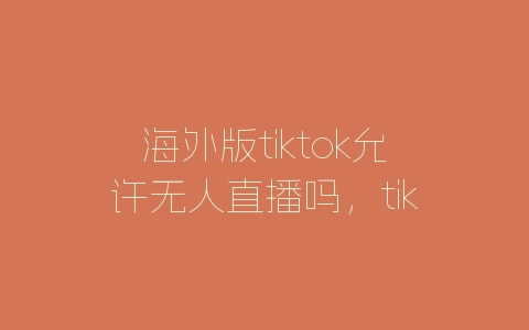 海外版tiktok允许无人直播吗，tiktok无人直播玩法-自媒星球