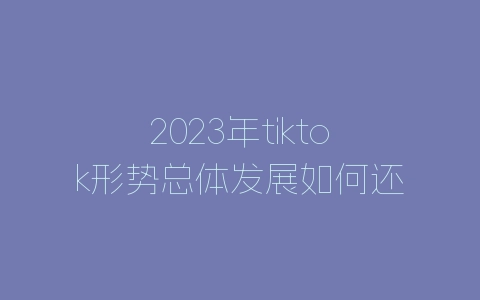 2023年tiktok形势总体发展如何还好做吗-自媒星球