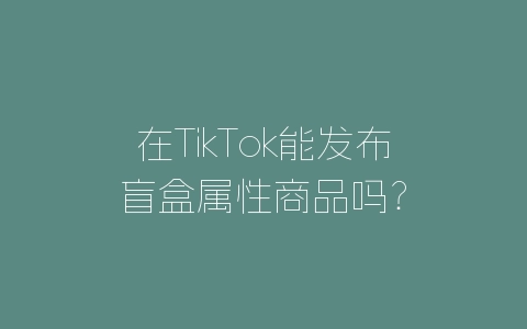 在TikTok能发布盲盒属性商品吗？-自媒星球