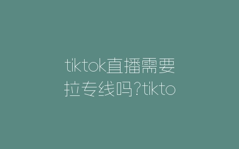 tiktok直播需要拉专线吗?tiktok直播技巧-自媒星球