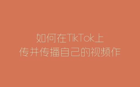 如何在TikTok上传并传播自己的视频作品-自媒星球