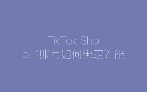 TikTok Shop子账号如何绑定？能开通哪些权限？-自媒星球