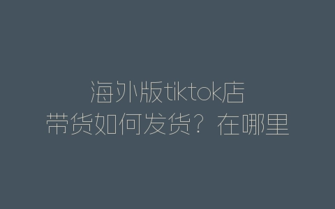 海外版tiktok店带货如何发货？在哪里发货？-自媒星球