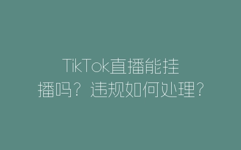TikTok直播能挂播吗？违规如何处理？-自媒星球