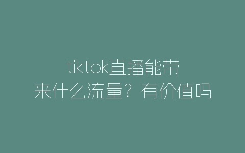tiktok直播能带来什么流量？有价值吗？-自媒星球