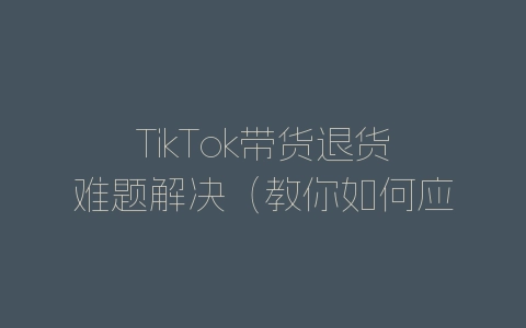 TikTok带货退货难题解决（教你如何应对售后问题）-自媒星球