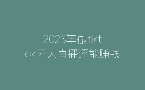 2023年做tiktok无人直播还能赚钱吗？有什么运营方法吗？-自媒星球