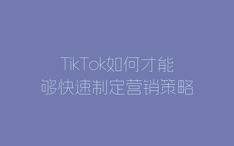 TikTok如何才能够快速制定营销策略-自媒星球