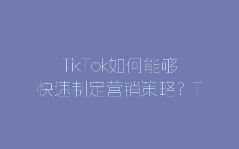 TikTok如何能够快速制定营销策略？TikTok营销策略制定方法-自媒星球