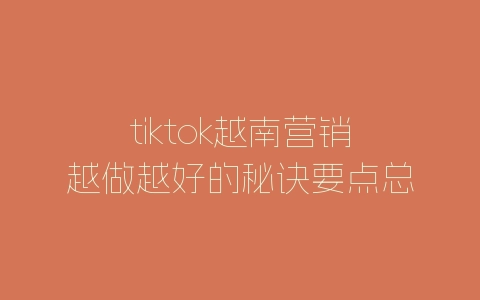 tiktok越南营销越做越好的秘诀要点总结-自媒星球