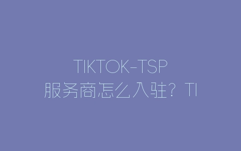 TIKTOK-TSP服务商怎么入驻？TIKTOK-TSP服务商入驻详细教程-自媒星球