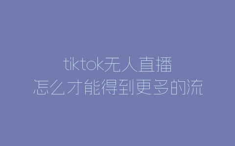tiktok无人直播怎么才能得到更多的流量？有哪些方法？-自媒星球