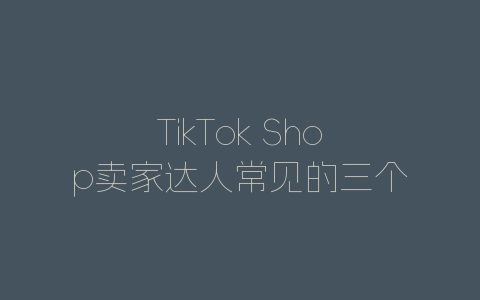 TikTok Shop卖家达人常见的三个陷阱，速看-自媒星球