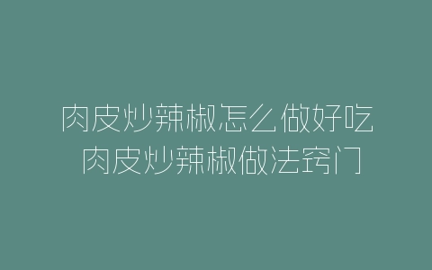 肉皮炒辣椒怎么做好吃 肉皮炒辣椒做法窍门-自媒星球