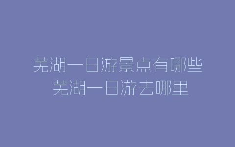 芜湖一日游景点有哪些 芜湖一日游去哪里-自媒星球
