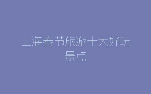 上海春节旅游十大好玩景点-自媒星球