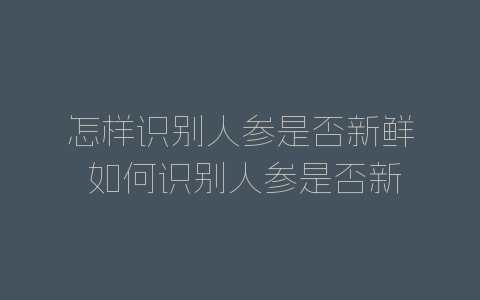 怎样识别人参是否新鲜 如何识别人参是否新鲜-自媒星球