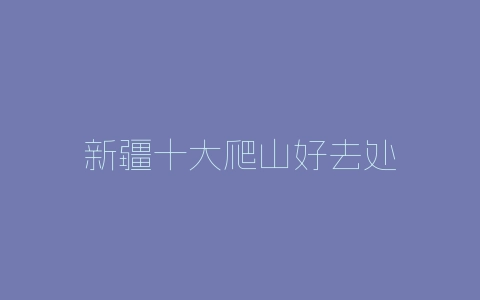 新疆十大爬山好去处-自媒星球