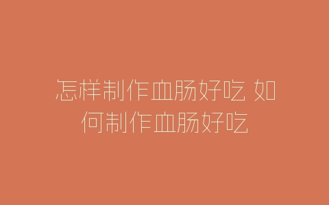 怎样制作血肠好吃 如何制作血肠好吃-自媒星球