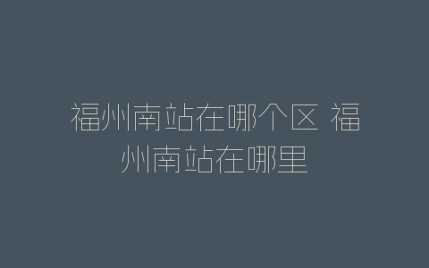 福州南站在哪个区 福州南站在哪里-自媒星球
