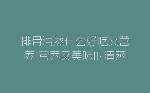 排骨清蒸什么好吃又营养 营养又美味的清蒸排骨-自媒星球
