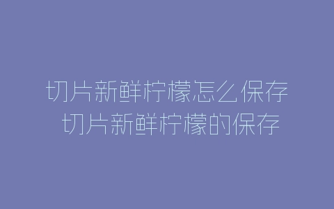 切片新鲜柠檬怎么保存 切片新鲜柠檬的保存方法分享-自媒星球