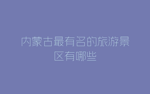 内蒙古最有名的旅游景区有哪些-自媒星球