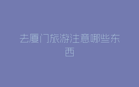 去厦门旅游注意哪些东西-自媒星球