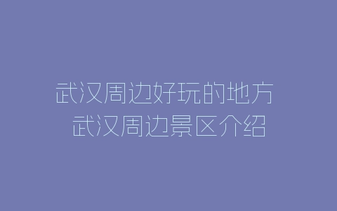 武汉周边好玩的地方 武汉周边景区介绍-自媒星球