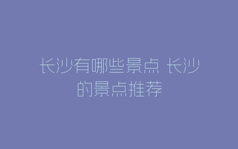 长沙有哪些景点 长沙的景点推荐-自媒星球