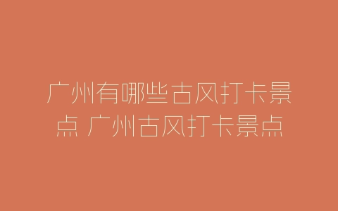 广州有哪些古风打卡景点 广州古风打卡景点推荐-自媒星球