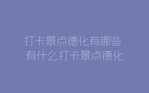 打卡景点德化有哪些 有什么打卡景点德化-自媒星球