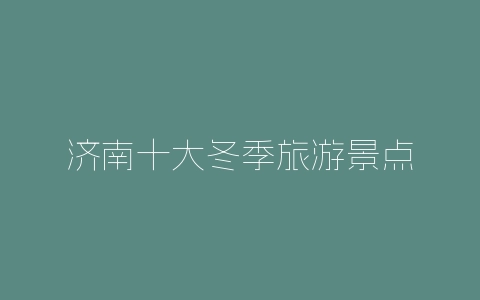 济南十大冬季旅游景点-自媒星球
