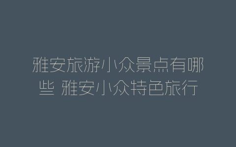 雅安旅游小众景点有哪些 雅安小众特色旅行目的地-自媒星球