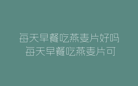 每天早餐吃燕麦片好吗 每天早餐吃燕麦片可以吗-自媒星球