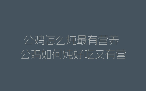 公鸡怎么炖最有营养 公鸡如何炖好吃又有营养-自媒星球