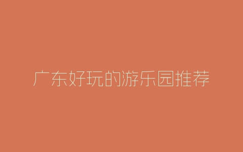 广东好玩的游乐园推荐-自媒星球