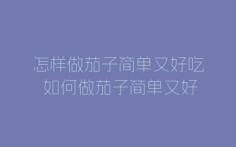 怎样做茄子简单又好吃 如何做茄子简单又好吃-自媒星球