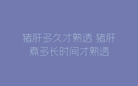 猪肝多久才熟透 猪肝煮多长时间才熟透-自媒星球