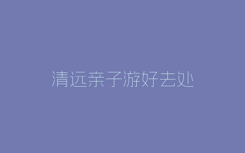 清远亲子游好去处-自媒星球