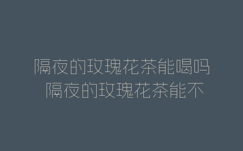 隔夜的玫瑰花茶能喝吗 隔夜的玫瑰花茶能不能继续食用-自媒星球