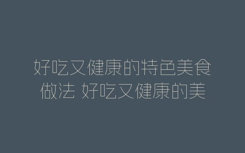 好吃又健康的特色美食做法 好吃又健康的美食怎么做-自媒星球