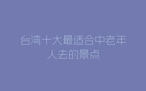 台湾十大最适合中老年人去的景点-自媒星球