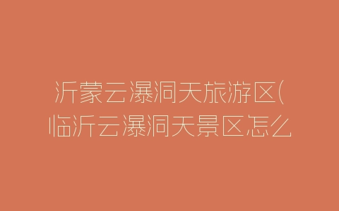 沂蒙云瀑洞天旅游区(临沂云瀑洞天景区怎么样)-自媒星球