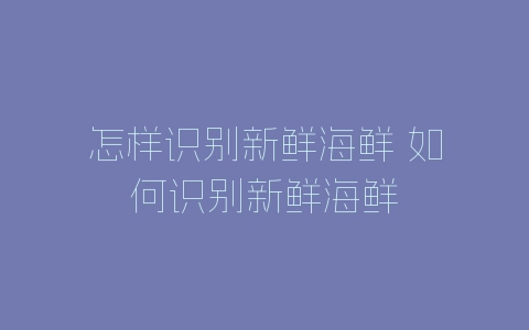 怎样识别新鲜海鲜 如何识别新鲜海鲜-自媒星球