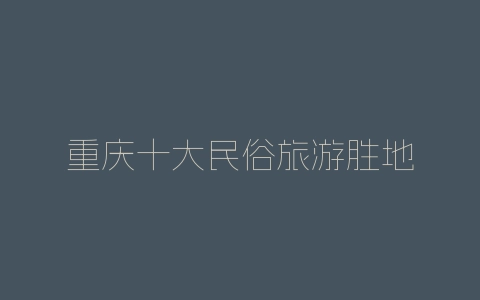 重庆十大民俗旅游胜地-自媒星球