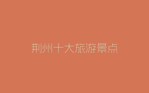 荆州十大旅游景点-自媒星球