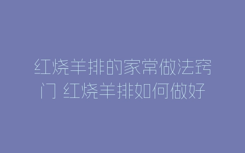 红烧羊排的家常做法窍门 红烧羊排如何做好吃美味-自媒星球