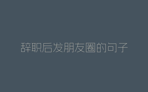 辞职后发朋友圈的句子-自媒星球