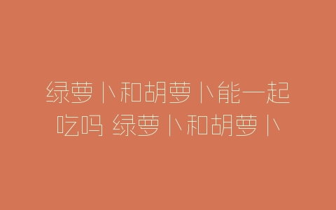 绿萝卜和胡萝卜能一起吃吗 绿萝卜和胡萝卜能不能同时吃